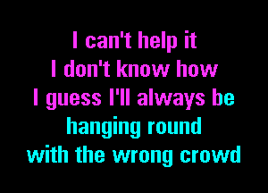 I can't help it
I don't know how

I guess I'll always be
hanging round
with the wrong crowd