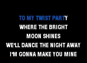 TO MY TWIST PARTY
WHERE THE BRIGHT
MOON SHIHES
WE'LL DANCE THE NIGHT AWAY
I'M GONNA MAKE YOU MINE