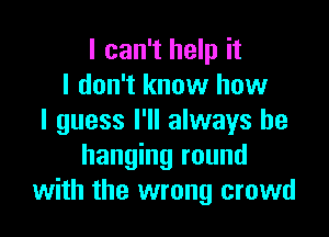 I can't help it
I don't know how

I guess I'll always be
hanging round
with the wrong crowd