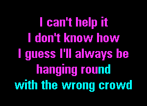 I can't help it
I don't know how

I guess I'll always be
hanging round
with the wrong crowd