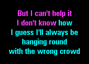 But I can't help it
I don't know how
I guess I'll always be
hanging round
with the wrong crowd