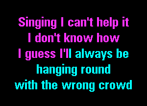 Singing I can't help it
I don't know how
I guess I'll always be
hanging round
with the wrong crowd