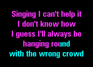 Singing I can't help it
I don't know how
I guess I'll always be
hanging round
with the wrong crowd