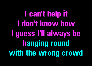 I can't help it
I don't know how

I guess I'll always be
hanging round
with the wrong crowd