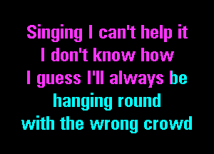 Singing I can't help it
I don't know how
I guess I'll always be
hanging round
with the wrong crowd