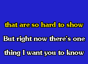 that are so hard to show
But right now there's one

thing I want you to know