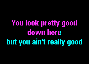 You look pretty good

down here
but you ain't really good