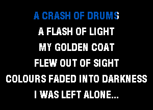 A CRASH 0F DRUMS
A FLASH OF LIGHT
MY GOLDEN COAT
FLEW OUT OF SIGHT
COLOURS FADED INTO DARKNESS
I WAS LEFT ALONE...