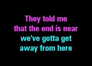 They told me
that the end is near

we've gotta get
away from here