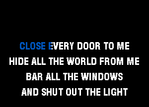 CLOSE EVERY DOOR TO ME
HIDE ALL THE WORLD FROM ME
BAR ALL THE WINDOWS
AND SHUT OUT THE LIGHT