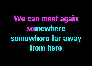 We can meet again
somewhere

somewhere far away
from here