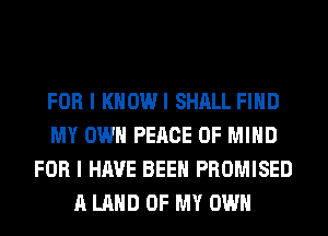 FOR I KHOWI SHALL FIND
MY OWN PEACE OF MIND
FOR I HAVE BEEN PROMISED
A LAND OF MY OWN