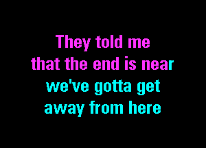 They told me
that the end is near

we've gotta get
away from here