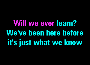 Will we ever learn?

We've been here before
it's just what we know