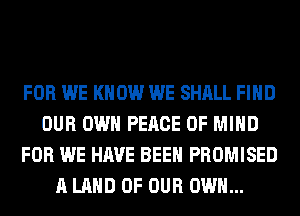 FOR WE KNOW WE SHALL FIND
OUR OWN PEACE OF MIND
FOR WE HAVE BEEN PROMISED
A LAND OF OUR OWN...