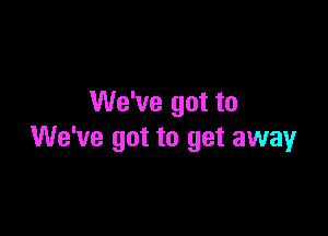 We've got to

We've got to get away