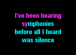 I've been hearing
symphonies

before all I heard
was silence