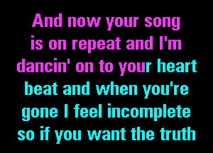 And now your song
is on repeat and I'm
dancin' on to your heart
beat and when you're
gone I feel incomplete
so if you want the truth