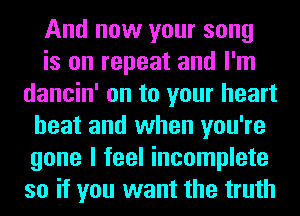 And now your song
is on repeat and I'm
dancin' on to your heart
beat and when you're
gone I feel incomplete
so if you want the truth