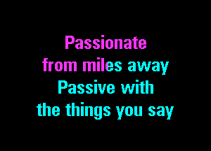 Passionate
from miles away

Passive with
the things you say