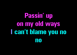 Passin' up
on my old ways

I can't blame you no
no