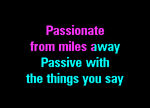 Passionate
from miles away

Passive with
the things you say