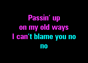 Passin' up
on my old ways

I can't blame you no
no