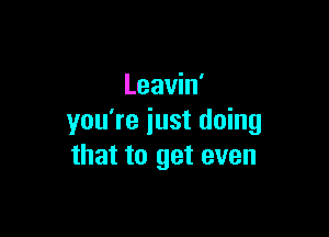 Leavin'

you're iust doing
that to get even