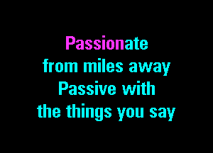 Passionate
from miles away

Passive with
the things you say