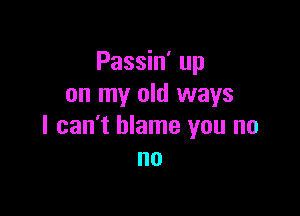 Passin' up
on my old ways

I can't blame you no
no