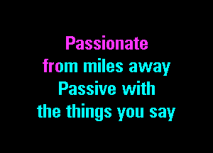 Passionate
from miles away

Passive with
the things you say