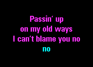 Passin' up
on my old ways

I can't blame you no
no