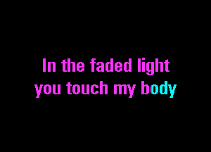 In the faded light

you touch my body