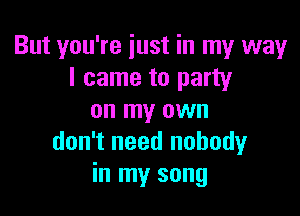 But you're iust in my way
I came to party

on my own
don't need nobodyr
in my song