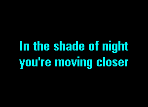 In the shade of night

you're moving closer