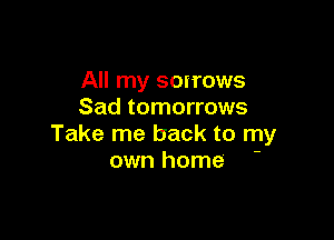 All my scirows
Sad tomorrows

Take me back to my
own home