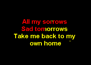 All my sorrows
Sad tomorrows

Take me back to my
own home
