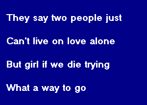 They say two people just

Can't live on love alone

But girl if we die trying

What a way to go