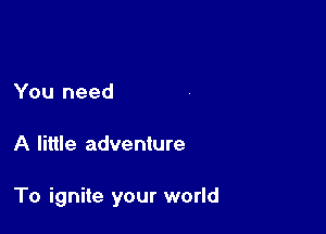 You need

A little adventure

To ignite your world