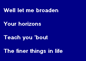 Well let me broaden

Your horizons

Teach you 'bout

The finer things in life