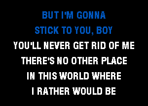 BUT I'M GONNA
STICK TO YOU, BOY
YOU'LL NEVER GET RID OF ME
THERE'S NO OTHER PLACE
IN THIS WORLD WHERE
I RATHER WOULD BE