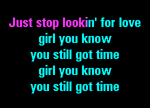 Just stop lookin' for love
girl you know

you still got time
girl you know
you still got time