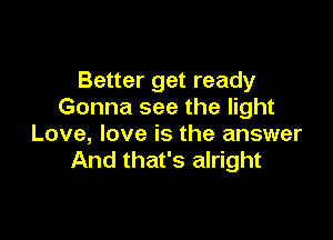 Better get ready
Gonna see the light

Love, love is the answer
And that's alright