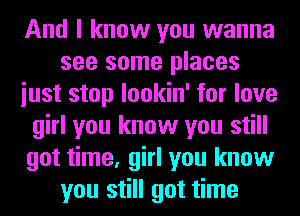 And I know you wanna
see some places
iust stop lookin' for love
girl you know you still
got time, girl you know
you still got time