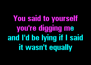 You said to yourself
you're digging me

and I'd be lying if I said
it wasn't equally