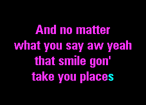 And no matter
what you say aw yeah

that smile gon'
take you places