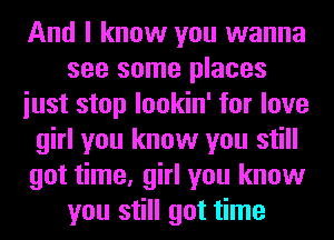 And I know you wanna
see some places
iust stop lookin' for love
girl you know you still
got time, girl you know
you still got time