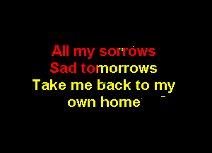 All my sorrows
Sad tomorrows

Take me back to my
own home