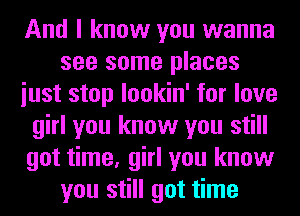 And I know you wanna
see some places
iust stop lookin' for love
girl you know you still
got time, girl you know
you still got time