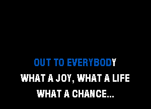 OUT TO EVERYBODY
WHAT A JOY, WHAT A LIFE
WHAT A CHANCE...